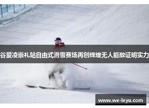 谷爱凌崇礼站自由式滑雪赛场再创辉煌无人能敌证明实力