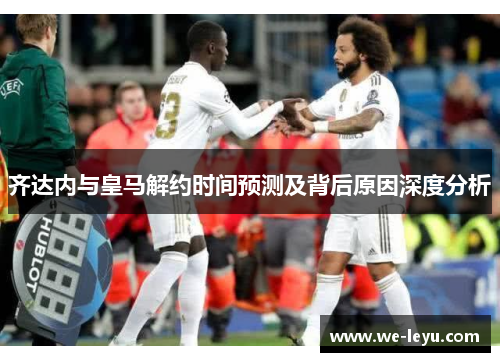 齐达内与皇马解约时间预测及背后原因深度分析 齐达内与皇马解约时间预测及背后原因深度分析