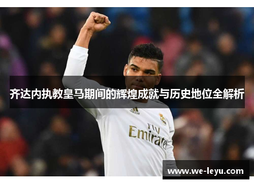 齐达内执教皇马期间的辉煌成就与历史地位全解析