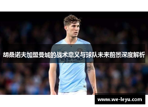 胡桑诺夫加盟曼城的战术意义与球队未来前景深度解析 胡桑诺夫加盟曼城的战术意义与球队未来前景深度解析
