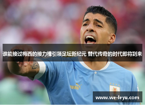 谁能接过梅西的接力棒引领足坛新纪元 替代传奇的时代即将到来