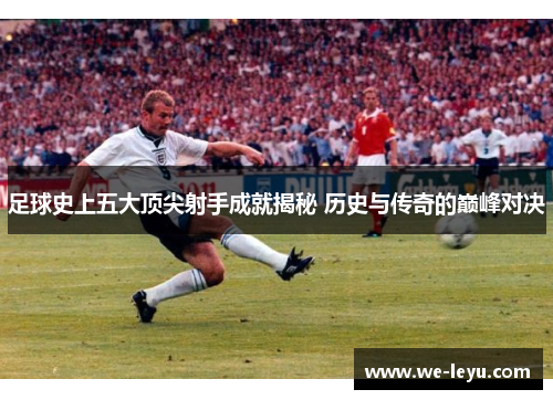 足球史上五大顶尖射手成就揭秘 历史与传奇的巅峰对决