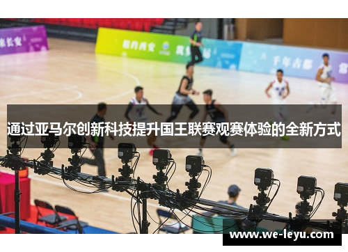 通过亚马尔创新科技提升国王联赛观赛体验的全新方式