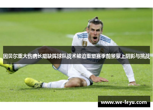 因贝尔重大伤病长期缺阵球队战术被迫重塑赛季前景蒙上阴影与挑战